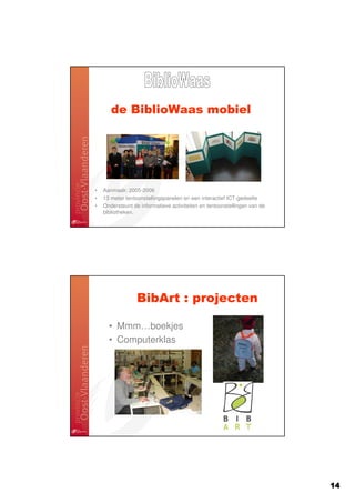 de BiblioWaas mobiel




•   Aanmaak: 2005-2006
•   13 meter tentoonstellingspanelen en een interactief ICT-gedeelte
•   Ondersteunt de informatieve activiteiten en tentoonstellingen van de
    bibliotheken.




                  BibArt : projecten

      • Mmm…boekjes
      • Computerklas




                                                                           14
 