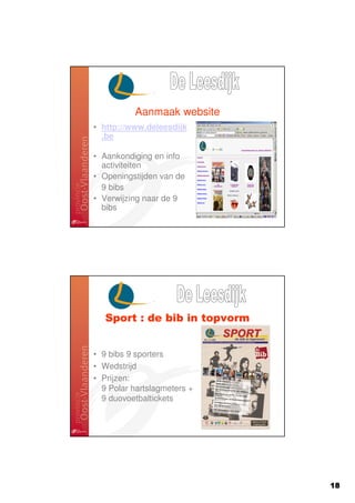 Aanmaak website
• http://www.deleesdijk
  .be

• Aankondiging en info
  activiteiten
• Openingstijden van de
  9 bibs
• Verwijzing naar de 9
  bibs




   Sport : de bib in topvorm


• 9 bibs 9 sporters
• Wedstrijd
• Prijzen:
  9 Polar hartslagmeters +
  9 duovoetbaltickets




                               18
 