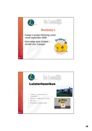 Boekbaby’s
• Instap in project Stichting Lezen
  vanaf september 2008
• Eenmalige actie Dribbel +
  knuffel voor 2-jarigen




        Luisterlezerbus


    •   Tijdens “voorleesweek” in
        november
    •   Periode: 19 tot 23 november
    •   Kleuters
    •   Geschenk: fruitpotloodje




                                      19
 