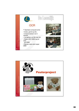 OCR
• Openbare computerruimte
• Gratis, gericht op 50+
• 2 lessenreeksen van 5
sessies
• Via laptops van bib naar bib
• Reeks 2007-2008 nog tot
eind
  juni 2008
• Nieuwe reeks start najaar
2008




                     Peuterproject




                                     20
 