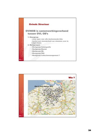 Ovinob: Structuur


OVINOB is samenwerkingsverband
            OB’
 tussen OVL OB’s
 1. Stuurgroep
      - staat open voor alle deelnemende bibs
      - beslist met meerderheid van stemmen over te
      volgen koers
 2. Werkgroepen
      - Werkgroep Catalografie
      - Werkgroep Muziek
      - Werkgroep IBL
      - Werkgroep PBS
      - Werkgroep Collectiemanagement ?




                                                      Wie ?



         Alle 64 Oost-Vlaamse OB’s




                                                              24
 