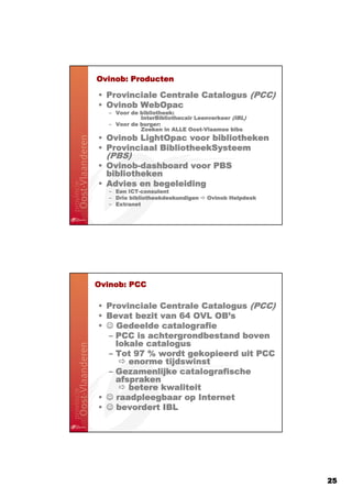 Ovinob:
Ovinob: Producten

                                  PCC)
• Provinciale Centrale Catalogus (PCC)
• Ovinob WebOpac
   – Voor de bibliotheek:
                                             IBL)
             InterBibliothecair Leenverkeer (IBL)
   – Voor de burger:
             Zoeken in ALLE Oost-Vlaamse bibs
                             Oost-
• Ovinob LightOpac voor bibliotheken
• Provinciaal BibliotheekSysteem
   PBS)
  (PBS)
• Ovinob-dashboard voor PBS
  Ovinob-
  bibliotheken
• Advies en begeleiding
   – Een ICT-consulent
         ICT-
   – Drie bibliotheekdeskundigen   Ovinob Helpdesk
   – Extranet




Ovinob:
Ovinob: PCC

                                  PCC)
• Provinciale Centrale Catalogus (PCC)
• Bevat bezit van 64 OVL OB’s
                         OB’
• ☺ Gedeelde catalografie
  – PCC is achtergrondbestand boven
    lokale catalogus
  – Tot 97 % wordt gekopieerd uit PCC
       enorme tijdswinst
  – Gezamenlijke catalografische
    afspraken
       betere kwaliteit
• ☺ raadpleegbaar op Internet
• ☺ bevordert IBL




                                                     25
 
