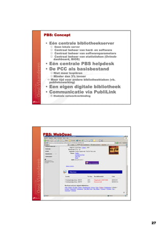 PBS:
PBS: Concept

 • Eén centrale bibliotheekserver
   ☺ Geen lokale server
   ☺ Centraal beheer van hard- en software
                         hard-
   ☺ Centraal beheer van softwareparameters
   ☺ Centraal beheer van statistieken (Ovinob-
                                      (Ovinob
                                       Ovinob-
    dashboard,
    dashboard, BIOS)
 • Eén centrale PBS helpdesk
 • De PCC als basisbestand
   ☺ Niet meer kopiëren
               kopië
   ☺ Minder dan 3% invoer
   Meer tijd voor andere bibliotheektaken (vb.
  publiekswerking)
 • Een eigen digitale bibliotheek
 • Communicatie via PubliLink
    Stabiele netwerkverbinding




PBS:
PBS: WebOpac




                                                 27
 