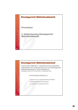 Streekgericht Bibliotheekbeleid




Prioriteiten


3. Ondersteuning Streekgericht
Bibliotheekbeleid




Streekgericht Bibliotheekbeleid
Provinciaal reglement : subsidies aan de openbare
bibliotheken ter ondersteuning van het Streekgericht
Bibliotheekbeleid in Oost-Vlaanderen
(goedgekeurd door de Provincieraad op 10 september 2003)



              Er wordt subsidie verleend voor :


              • Deelname aan en betrokkenheid bij OVINOB
              • Het interbibliothecair leenverkeer
              • De regionaal verzorgende functie




                                                           29
 