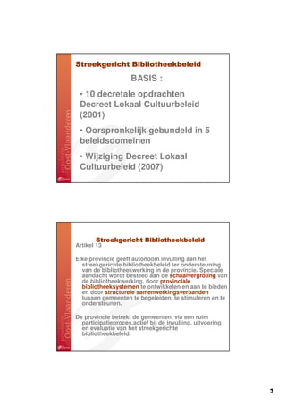 Streekgericht Bibliotheekbeleid
                     BASIS :
 • 10 decretale opdrachten
 Decreet Lokaal Cultuurbeleid
 (2001)
 • Oorspronkelijk gebundeld in 5
 beleidsdomeinen
 • Wijziging Decreet Lokaal
 Cultuurbeleid (2007)




       Streekgericht Bibliotheekbeleid
Artikel 13

Elke provincie geeft autonoom invulling aan het
  streekgerichte bibliotheekbeleid ter ondersteuning
  van de bibliotheekwerking in de provincie. Speciale
  aandacht wordt besteed aan de schaalvergroting van
  de bibliotheekwerking, door provinciale
  bibliotheeksystemen te ontwikkelen en aan te bieden
  en door structurele samenwerkingsverbanden
  tussen gemeenten te begeleiden, te stimuleren en te
  ondersteunen.

De provincie betrekt de gemeenten, via een ruim
  participatieproces,actief bij de invulling, uitvoering
  en evaluatie van het streekgerichte
  bibliotheekbeleid.




                                                           3
 