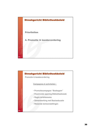 Streekgericht Bibliotheekbeleid




Prioriteiten


4. Promotie & leesbevordering




Streekgericht Bibliotheekbeleid
Promotie & leesbevordering


        Campagnes & activiteiten :


        • Promotiecampagne “Boekegem”
        • Provinciale opening Bibliotheekweek
        • Regio-vertelsessies
        • Samenwerking met Basiseducatie
        • Reizende tentoonstellingen




                                                30
 