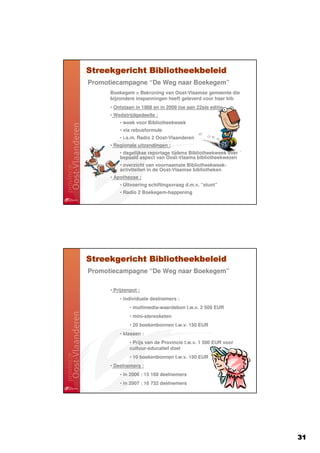 Streekgericht Bibliotheekbeleid
Promotiecampagne “De Weg naar Boekegem”
      Boekegem = Bekroning van Oost-Vlaamse gemeente die
      bijzondere inspanningen heeft geleverd voor haar bib
      • Ontstaan in 1988 en in 2009 toe aan 22ste editie
      • Wedstrijdgedeelte :
          • week voor Bibliotheekweek
          • via rebusformule
          • i.s.m. Radio 2 Oost-Vlaanderen
      • Regionale uitzendingen :
          • dagelijkse reportage tijdens Bibliotheekweek over
          bepaald aspect van Oost-Vlaams bibliotheekwezen
          • overzicht van voornaamste Bibliotheekweek-
          activiteiten in de Oost-Vlaamse bibliotheken
      • Apotheose :
          • Uitvoering schiftingsvraag d.m.v. “stunt”
          • Radio 2 Boekegem-happening




Streekgericht Bibliotheekbeleid
Promotiecampagne “De Weg naar Boekegem”

      • Prijzenpot :
          • individuele deelnemers :
               • multimedia-waardebon t.w.v. 2 500 EUR
               • mini-stereoketen
               • 20 boekenbonnen t.w.v. 150 EUR
          • klassen :
               • Prijs van de Provincie t.w.v. 1 500 EUR voor
               cultuur-educatief doel
               • 10 boekenbonnen t.w.v. 150 EUR
      • Deelnemers :
          • in 2006 : 15 168 deelnemers
          • in 2007 : 16 732 deelnemers




                                                                31
 