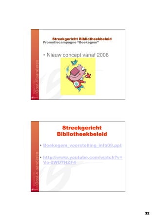 Streekgericht Bibliotheekbeleid
                   Boekegem”
 Promotiecampagne “Boekegem”



 • Nieuw concept vanaf 2008




         Streekgericht
       Bibliotheekbeleid

• Boekegem_voorstelling_info09.ppt

• http://www.youtube.com/watch?v=
  Vo-2WU7HZF4




                                       32
 
