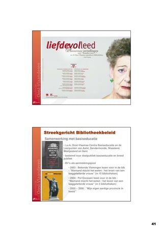 Streekgericht Bibliotheekbeleid
Samenwerking met basiseducatie
          • i.s.m. Oost-Vlaamse Centra Basiseducatie en de
          Leerpunten van Aalst, Dendermonde, Waasland,
          Meetjesland en Gent
          • bestemd voor doelpubliek basiseducatie en breed
          publiek
          • BV’s als aantrekkingspool
              • 2003 : Bekende Vlamingen lezen voor in de bib
              : “Niemand mocht het weten : het leven van een
              laaggeletterde vrouw” (in 10 bibliotheken)
              • 2004 : Pol Goossen leest voor in de bib :
              “Niemand mocht het weten : het leven van een
              laaggeletterde vrouw” (in 5 bibliotheken)
              • 2005 – 2006 : “Mijn eigen aardige provincie in
              beeld”




                                                                 41
 