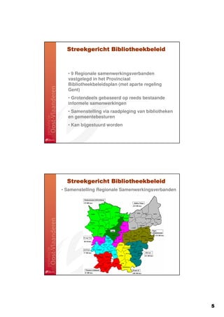 Streekgericht Bibliotheekbeleid



  • 9 Regionale samenwerkingsverbanden
  vastgelegd in het Provinciaal
  Bibliotheekbeleidsplan (met aparte regeling
  Gent)
  • Grotendeels gebaseerd op reeds bestaande
  informele samenwerkingen
  • Samenstelling via raadpleging van bibliotheken
  en gemeentebesturen
  • Kan bijgestuurd worden




  Streekgericht Bibliotheekbeleid
• Samenstelling Regionale Samenwerkingsverbanden




                                                     5
 
