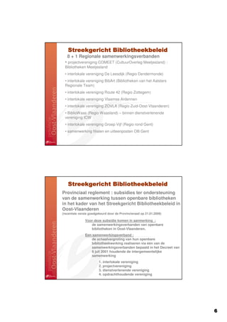 Streekgericht Bibliotheekbeleid
   8 + 1 Regionale samenwerkingsverbanden
 • projectvereniging COMEET (CultuurOverleg Meetjesland) :
 Bibliotheken Meetjesland
 • interlokale vereniging De Leesdijk (Regio Dendermonde)
 • interlokale vereniging BibArt (Bibliotheken van het Aalsters
 Regionale Team)
 • interlokale vereniging Route 42 (Regio Zottegem)
 • interlokale vereniging Vlaamse Ardennen
 • interlokale vereniging ZOVLA (Regio Zuid-Oost-Vlaanderen)
 • BiblioWaas (Regio Waasland) – binnen dienstverlenende
 vereniging ICW
 • interlokale vereniging Groep Vijf (Regio rond Gent)
 • samenwerking filialen en uitleenposten OB Gent




   Streekgericht Bibliotheekbeleid
Provinciaal reglement : subsidies ter ondersteuning
van de samenwerking tussen openbare bibliotheken
in het kader van het Streekgericht Bibliotheekbeleid in
Oost-Vlaanderen
(recentste versie goedgekeurd door de Provincieraad op 21.01.2009)

               Voor deze subsidie komen in aanmerking :
                  de samenwerkingsverbanden van openbare
                  bibliotheken in Oost-Vlaanderen.
               Een samenwerkingsverband :
                   de schaalvergroting van hun openbare
                   bibliotheekwerking realiseren via één van de
                   samenwerkingsverbanden bepaald in het Decreet van
                   6 juli 2001 houdende de intergemeentelijke
                   samenwerking
                        1. interlokale vereniging
                        2. projectvereniging
                        3. dienstverlenende vereniging
                        4. opdrachthoudende vereniging




                                                                       6
 
