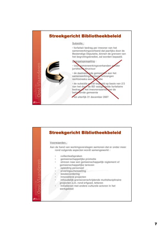 Streekgericht Bibliotheekbeleid
                 Subsidie :
                 • forfaitair bedrag per inwoner van het
                 samenwerkingsverband dat jaarlijks door de
                 Bestendige Deputatie, binnen de grenzen van
                 het begrotingskrediet, zal worden bepaald.
                 Overgangsregeling :
                 • voor samenwerkingsverbanden zonder
                 juridische structuur
                 • de deelnemende gemeenten aan het
                 samenwerkingsverband ontvangen
                 rechtstreeks een subsidie
                 • de subsidie wordt bepaald op basis van 2/3
                 van het door de BD vastgestelde forfaitaire
                 bedrag en het inwonersaantal van de
                 betreffende gemeente
                 • tot uiterlijk 31 december 2007




Streekgericht Bibliotheekbeleid

Voorwaarden :
Aan de hand van werkingsverslagen aantonen dat er onder meer
   rond volgende aspecten wordt samengewerkt :

   •   collectieafspraken
   •   gemeenschappelijke promotie
   •   streven naar een gemeenschappelijk reglement of
       gemeenschappelijke tarieven
   •   opleiding personeel
   •   ervaringsuitwisseling
   •   leesbevordering
   •   innovatieve projecten
   •   inhoudelijk grensoverschrijdende multidisciplinaire
       projecten o.m. rond erfgoed, letteren
   •   initiatieven met andere culturele actoren in het
       werkgebied




                                                                7
 