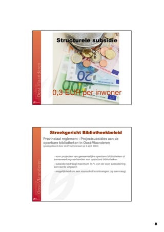 Structurele subsidie




        0,3 EUR per inwoner




      Streekgericht Bibliotheekbeleid
Provinciaal reglement : Projectsubsidies aan de
openbare bibliotheken in Oost-Vlaanderen
(goedgekeurd door de Provincieraad op 9 april 2003)



         - voor projecten van gemeentelijke openbare bibliotheken of
         samenwerkingsverbanden van openbare bibliotheken
         - subsidie bedraagt maximum 75 % van de voor subsidiëring
         aanvaarde uitgaven
         - mogelijkheid om een voorschot te ontvangen (op aanvraag)




                                                                       8
 