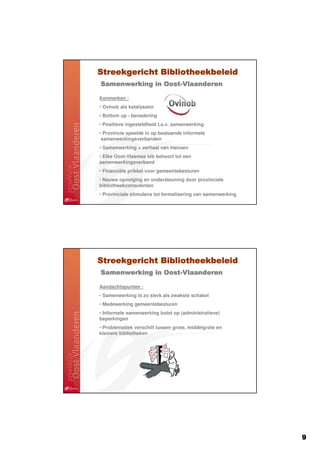 Streekgericht Bibliotheekbeleid
Samenwerking in Oost-Vlaanderen
                Oost-

Kenmerken :
• Ovinob als katalysator
• Bottom up - benadering
• Positieve ingesteldheid t.o.v. samenwerking
• Provincie speelde in op bestaande informele
 samenwerkingsverbanden
• Samenwerking = verhaal van mensen
• Elke Oost-Vlaamse bib behoort tot een
samenwerkingsverband
• Financiële prikkel voor gemeentebesturen
• Nauwe opvolging en ondersteuning door provinciale
bibliotheekconsulenten
• Provinciale stimulans tot formalisering van samenwerking




Streekgericht Bibliotheekbeleid
Samenwerking in Oost-Vlaanderen
                Oost-

Aandachtspunten :
• Samenwerking is zo sterk als zwakste schakel
• Medewerking gemeentebesturen
• Informele samenwerking botst op (administratieve)
beperkingen
• Problematiek verschilt tussen grote, middelgrote en
kleinere bibliotheken




                                                             9
 