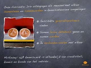 nze fascinatie: Drie uitdagingen
                                  als mensen met elkaar
O
   enleven en samenwerken in k     ennisintensieve omgevingen:
sam


                           Geschikte gesprekspartners
                           vinden

                          Samen leren, betekenis geven en
                          samen werken

                           Je verbonden voelen met elkaar




McK insey: 40% kenniswerk is afhankelijk van creativiteit,
kennis en kunde van het individu...
 