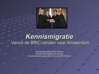 Kennismigratie  Vanuit de BRIC-landen naar Amsterdam Eindpresentatie Alwin Groen Dienst Ruimtelijke Ordening Economische geografie Universiteit Utrecht 
