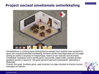 6 juni 2009 Project sociaal emotionele ontwikkeling  Schoolbesturen in Limburg hopen leerlinguitval te verlagen door expliciet meer aandacht te geven aan sociaal emotionele ontwikkeling. Kinderen worden bewustgemaakt van hun eigen gedrag en positie in de groep en maatschappij, waarna in een speciaal voor dit project ontwikkelde 'multiplayer online real life game' (second life, habbo hotel) concrete situaties  geoefend worden in spelvorm. Het game element heeft echt meerwaarde. Uitbreiding in Rotterdam Product: Een goed  bruikbare game, waar docenten hun eigen situaties en thema's kunnen toevoegen en oefenen.   