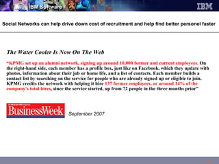 The Water Cooler Is Now On The Web  “ KPMG set up an alumni   network, signing up around 10,000 former and current employees.  On the right-hand side, each member has a profile box, just like on Facebook, which they update with photos, information about their job or home life, and a list of contacts. Each member builds a contact list by searching on the service for people who are already signed up or eligible to join. KPMG credits the network with helping it hire  137 former employees, or around 14% of the company's total hires , since the service started, up from 72 people in the three months prior”    September 2007 Social Networks can help drive down cost of recruitment and help find better personel faster 