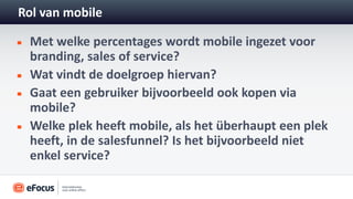 Rol van mobile

 Met welke percentages wordt mobile ingezet voor
 branding, sales of service?
 Wat vindt de doelgroep hiervan?
 Gaat een gebruiker bijvoorbeeld ook kopen via
 mobile?
 Welke plek heeft mobile, als het überhaupt een plek
 heeft, in de salesfunnel? Is het bijvoorbeeld niet
 enkel service?
 