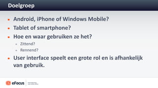 Doelgroep

 Android, iPhone of Windows Mobile?
 Tablet of smartphone?
 Hoe en waar gebruiken ze het?
    Zittend?
    Rennend?
 User interface speelt een grote rol en is afhankelijk
 van gebruik.
 
