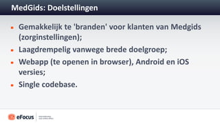MedGids: Doelstellingen

 Gemakkelijk te 'branden' voor klanten van Medgids
 (zorginstellingen);
 Laagdrempelig vanwege brede doelgroep;
 Webapp (te openen in browser), Android en iOS
 versies;
 Single codebase.
 