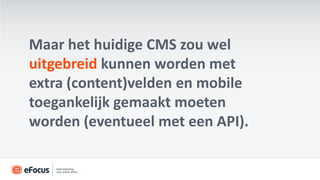 Maar het huidige CMS zou wel
uitgebreid kunnen worden met
extra (content)velden en mobile
toegankelijk gemaakt moeten
worden (eventueel met een API).
 