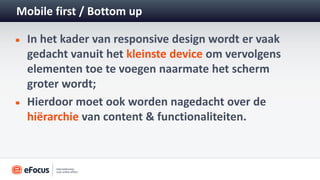 Mobile first / Bottom up

  In het kader van responsive design wordt er vaak
  gedacht vanuit het kleinste device om vervolgens
  elementen toe te voegen naarmate het scherm
  groter wordt;
  Hierdoor moet ook worden nagedacht over de
  hiërarchie van content & functionaliteiten.
 