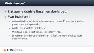Welk device?

 Ligt aan je doelstellingen en doelgroep;
 Wat inzichten:
    Android is de grootste smartphonespeler, maar iPhone heeft vaak een
    grotere marketingwaarde;
    Apple is de grootste tabletspeler;
    Windows mobile gaat een grote speler worden;
    Je kan met één device beginnen en naderhand meer devices gaan
    ondersteunen.
 