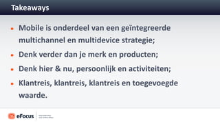 Takeaways

 Mobile is onderdeel van een geïntegreerde
 multichannel en multidevice strategie;
 Denk verder dan je merk en producten;
 Denk hier & nu, persoonlijk en activiteiten;
 Klantreis, klantreis, klantreis en toegevoegde
 waarde.
 