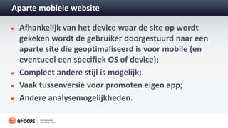 Aparte mobiele website

 Afhankelijk van het device waar de site op wordt
 gekeken wordt de gebruiker doorgestuurd naar een
 aparte site die geoptimaliseerd is voor mobile (en
 eventueel een specifiek OS of device);
 Compleet andere stijl is mogelijk;
 Vaak tussenversie voor promoten eigen app;
 Andere analysemogelijkheden.
 