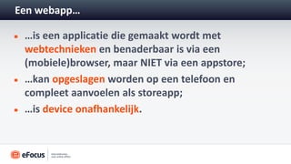 Een webapp…

 …is een applicatie die gemaakt wordt met
 webtechnieken en benaderbaar is via een
 (mobiele)browser, maar NIET via een appstore;
 …kan opgeslagen worden op een telefoon en
 compleet aanvoelen als storeapp;
 …is device onafhankelijk.
 