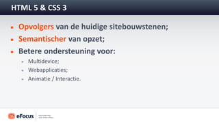 HTML 5 & CSS 3

 Opvolgers van de huidige sitebouwstenen;
 Semantischer van opzet;
 Betere ondersteuning voor:
    Multidevice;
    Webapplicaties;
    Animatie / Interactie.
 