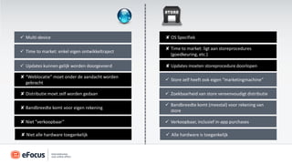  Multi-device                                   ✘ OS Specifiek

                                                 ✘ Time to market: ligt aan storeprocedures
 Time to market: enkel eigen ontwikkeltraject
                                                   (goedkeuring, etc.)

 Updates kunnen gelijk worden doorgevoerd       ✘ Updates moeten storeprocedure doorlopen

✘ “Weblocatie” moet onder de aandacht worden
                                                  Store zelf heeft ook eigen “marketingmachine”
  gebracht

✘ Distributie moet zelf worden gedaan             Zoekbaarheid van store vereenvoudigt distributie

                                                  Bandbreedte komt (meestal) voor rekening van
✘ Bandbreedte komt voor eigen rekening
                                                   store

✘ Niet ”verkoopbaar”                              Verkoopbaar, inclusief in-app purchases

✘ Niet alle hardware toegankelijk                 Alle hardware is toegankelijk
 