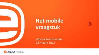 Het mobile
vraagstuk
eFocus Kennissessie
22 maart 2012
 