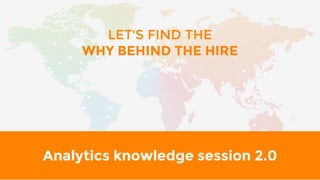 Analytics knowledge session 2.0
LET'S FIND THE
WHY BEHIND THE HIRE
 