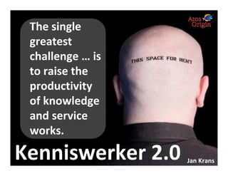 The single
                    greatest
                    challenge … is
                    to raise the
                    productivity
                    of knowledge
                    and service
                    works.

Kenniswerker 2.0
Atos, Atos and fish symbol, Atos Origin and fish symbol, Atos Consulting, and the fish symbol itself are registered trademarks of Atos Origin SA.
© 2006 Atos Origin. Private for the client. This report or any part of it, may not be copied, circulated, quoted without prior written approval from Atos Origin or the client.
                                                                                                                                                                                  Jan Krans
 
