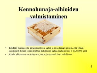 Kennohunaja-aihioiden
valmistaminen
3
• Tehdään puulistoista nelionmuotoisia kehiä ja mitoitetaan ne niin, että yhden
Langstroth-kehän sisään mahtuu kahdeksan kehää (kehän mitat n 10,5x10,5 cm)
• Kehän yläreunaan on tehty ura, johon juotetaan kiinni vahaliuska
 