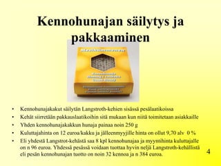 Kennohunajan säilytys ja
pakkaaminen
4
• Kennohunajakakut säilytän Langstroth-kehien sisässä pesälaatikoissa
• Kehät siirretään pakkauslaatikoihin sitä mukaan kun niitä toimitetaan asiakkaille
• Yhden kennohunajakakkun hunaja painaa noin 250 g
• Kuluttajahinta on 12 euroa/kakku ja jälleenmyyjille hinta on ollut 9,70 alv 0 %
• Eli yhdestä Langstrot-kehästä saa 8 kpl kennohunajaa ja myyntihinta kuluttajalle
on n 96 euroa. Yhdessä pesässä voidaan tuottaa hyvin neljä Langstroth-kehällistä
eli pesän kennohunajan tuotto on noin 32 kennoa ja n 384 euroa.
 