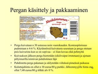 Pergan käsittely ja pakkaaminen
• Perga kuivataan n 30 asteessa noin vuorokauden. Kosteuspitoisuus
pudotetaan n 4-6 %. Käytännössä kuivatusta seurataan ja perga otetaan
pois kuivurista kun se on sopivaa – ei liian kovaa eikä pehmyttä
• Kuivauksen jälkeen perga hierretään (sikiövaipat irrotetaan) ja ajetaan
pölyimurilla toimivan puhdistimen läpi
• Puhdistettu perga pakataan ja säilytetään viileässä pimeässä paikassa
• Kuluttajahinta on ollut n 10 euroa/80 g purkki. Jälleenmyyjille hinta on
ollut 7,40 euroa/80 g tölkki alv 0 %.
6
 