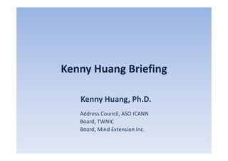 Kenny Huang Briefing

   Kenny Huang, Ph.D.
   Address Council, ASO ICANN
   Board, TWNIC
   Board, Mind Extension Inc.
 