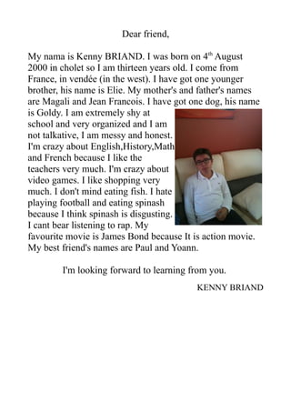 Dear friend,
My nama is Kenny BRIAND. I was born on 4th
August
2000 in cholet so I am thirteen years old. I come from
France, in vendée (in the west). I have got one younger
brother, his name is Elie. My mother's and father's names
are Magali and Jean Francois. I have got one dog, his name
is Goldy. I am extremely shy at
school and very organized and I am
not talkative, I am messy and honest.
I'm crazy about English,History,Math
and French because I like the
teachers very much. I'm crazy about
video games. I like shopping very
much. I don't mind eating fish. I hate
playing football and eating spinash
because I think spinash is disgusting.
I cant bear listening to rap. My
favourite movie is James Bond because It is action movie.
My best friend's names are Paul and Yoann.
I'm looking forward to learning from you.
KENNY BRIAND
 