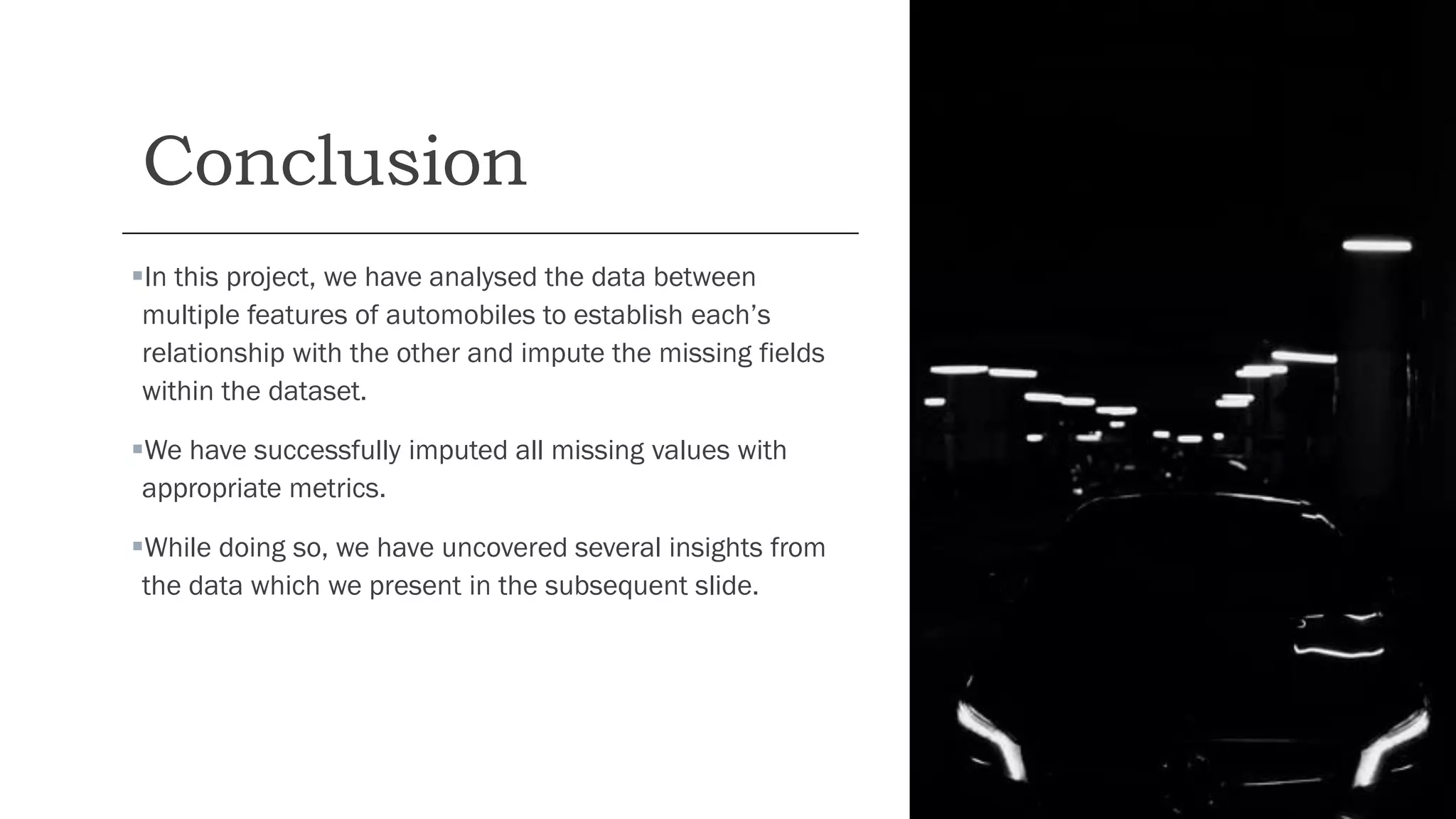 Conclusion
▪In this project, we have analysed the data between
multiple features of automobiles to establish each’s
relationship with the other and impute the missing fields
within the dataset.
▪We have successfully imputed all missing values with
appropriate metrics.
▪While doing so, we have uncovered several insights from
the data which we present in the subsequent slide.
 