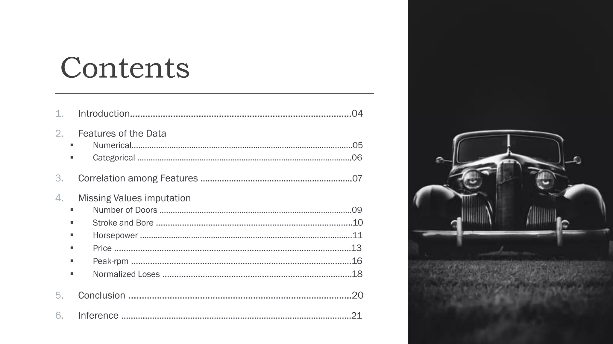 Contents
1. Introduction.......................................................................................04
2. Features of the Data
▪ Numerical……………………………………………………………………………………….05
▪ Categorical …………………………………………………………………………………….06
3. Correlation among Features ……………………………………………………….07
4. Missing Values imputation
▪ Number of Doors ……………………………………………………………………………09
▪ Stroke and Bore ………………………………………………………………………..10
▪ Horsepower ……………………………………………………………………………………11
▪ Price ……………………………………………………………………………………….13
▪ Peak-rpm …………………………………………………………………………………16
▪ Normalized Loses ……………………………………………………………………..18
5. Conclusion …..………………………………………………………………………..20
6. Inference ……….……………………………………………………………………………21
 