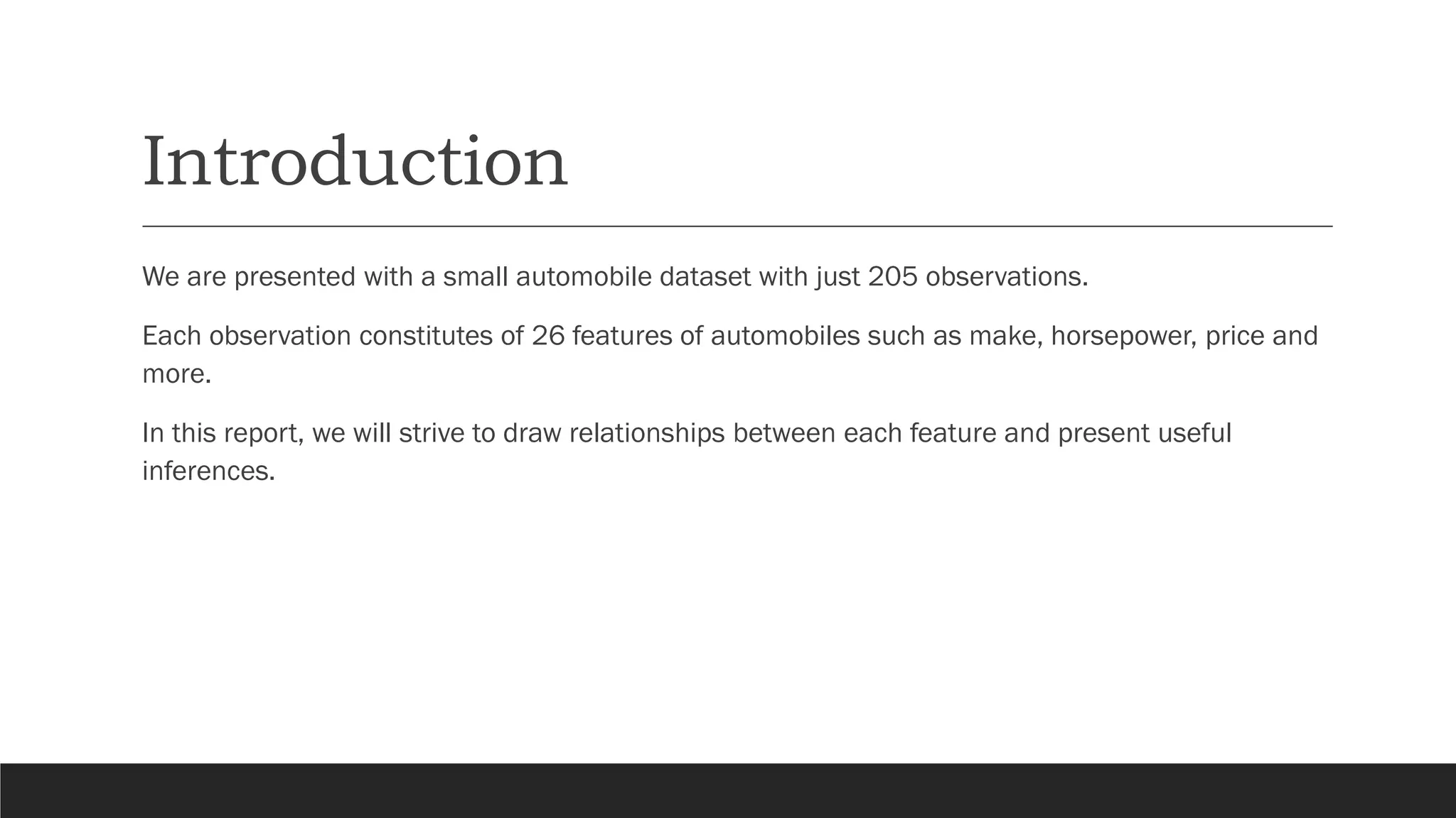 Introduction
We are presented with a small automobile dataset with just 205 observations.
Each observation constitutes of 26 features of automobiles such as make, horsepower, price and
more.
In this report, we will strive to draw relationships between each feature and present useful
inferences.
 