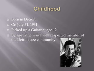 ChildhoodBorn in Detroit On July 31, 1931Picked up a Guitar at age 12By age 17 he was a well respected member of the Detroit jazz community.