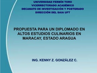 UNIVERSIDAD FERMÍN TORO
        VICERRECTORADO ACADÉMICO
   DECANATO DE INVESTIGACIÓN Y POSTGRADO
           DIRECCIÓN DEL SAIA UFT




PROPUESTA PARA UN DIPLOMADO EN
 ALTOS ESTUDIOS CULINARIOS EN
   MARACAY, ESTADO ARAGUA




         ING. KENNY Z. GONZÁLEZ C.
 