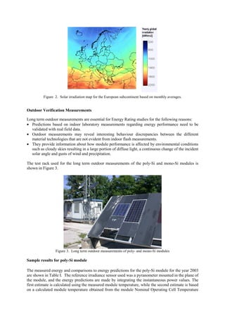 Figure 2. Solar irradiation map for the European subcontinent based on monthly averages.


Outdoor Verification Measurements

Long term outdoor measurements are essential for Energy Rating studies for the following reasons:
• Predictions based on indoor laboratory measurements regarding energy performance need to be
  validated with real field data.
• Outdoor measurements may reveal interesting behaviour discrepancies between the different
  material technologies that are not evident from indoor flash measurements.
• They provide information about how module performance is affected by environmental conditions
  such as cloudy skies resulting in a large portion of diffuse light, a continuous change of the incident
  solar angle and gusts of wind and precipitation.

The test rack used for the long term outdoor measurements of the poly-Si and mono-Si modules is
shown in Figure 3.




                 Figure 3. Long term outdoor measurements of poly- and mono-Si modules

Sample results for poly-Si module

The measured energy and comparisons to energy predictions for the poly-Si module for the year 2003
are shown in Table I. The reference irradiance sensor used was a pyranometer mounted in the plane of
the module, and the energy predictions are made by integrating the instantaneous power values. The
first estimate is calculated using the measured module temperature, while the second estimate is based
on a calculated module temperature obtained from the module Nominal Operating Cell Temperature
 
