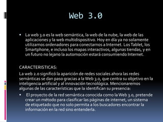 Web 3.0
 La web 3.0 es la web semántica, la web de la nube, la web de las
aplicaciones y la web multidispositivo. Hoy en día ya no solamente
utilizamos ordenadores para conectarnos a Internet. LosTablet, los
Smartphone, e incluso los mapas interactivos, algunas tiendas, y en
un futuro no lejano la automoción estará consumiendo Internet.
CARACTERISTICAS:
La web 2.0 significó la aparición de redes sociales ahora las redes
semánticas se dan paso gracias a laWeb 3.0, que centra su objetivo en la
inteligencia artificial y al innovación tecnológica. Mencionaremos
algunas de las características que la identifican su presencia:
 El proyecto de la red semántica conocida como laWeb 3.0, pretende
crear un método para clasificar las páginas de internet, un sistema
de etiquetado que no solo permita a los buscadores encontrar la
información en la red sino entenderla.
 