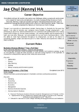 HIGHLY ORGANISED & MOTIVATED
What I am looking
for?
Opportunity to
grow & develop
A respected and
driven company
Fast-paced
environment
What I can offer
Adaptability
Progression
Humour
Reliability
Professionalism
Contact me:
KennyJCHa@gmail.com
Career Objective
Committed and loyal all-rounder now seeks new challenges where a great work environment
is the reward for hard work and dedication. Currently studying Mining Science at Curtin
University (Bentley), highly personable and highly motivated professional with years of
experience managing business relations with a focus on client/customer needs. I have also
recently completed the Diploma of Commerce at Curtin College.
Though I am currently an international student (having been in Australia for the past five
years), I am able to provide your company many benefits through employment. I am
continuing to prove my natural perseverance on a personal and professional level, having
fought hard to follow my chosen career pathway. I am seeking stability and the opportunity to
learn any new skills. Because I am accountable for my own level of professionalism, I offer
the ability to meet high standards throughout my employment, as well as the desire to
constantly develop, adapt and become part of a team. Maturity and experience makes an
ideal candidate.
Current Roles
Bachelor of Science (Mining) 1st
Year - (Full-Time) Present
Curtin University (Bentley Campus) – Science & Engineering
This mining major develops a sound knowledge of mining methods, rock mechanics, geology, as well
as mine planning to supply the skills necessary to work with mining engineers in the exploration of
minerals from underground or open-pit mines, safely and economically.
Key units:
• Mathematics
• Physics
• Mine Planning
• Geology
• Mining, surveying and information systems
Diploma of Commerce - (Full-Time) Completed June 2013
Curtin College
Chosen to provide a practical background in Australian commerce and business practices.
Key units:
• Marketing
• Accounting
• Business Law
• Economics
• Management
• Business Information Systems
• Communication in Business
 Received The Deputy Academic Director’s Award for Management unit (Trimester 3, 2012)
 Approached to act as a student tutor following high results in Commerce unit. Received
certificate of acknowledgment on 22
nd
May 2013.
 Selected for interview for Curtin College marketing following perseverance and dedication.
Jae Chul (Kenny) HA
View my
Profile Web Page
Here
 