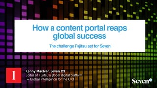 How a content portal reaps  
global success
The challenge Fujitsu set for Seven
Kenny MacIver, Seven C3
Editor of Fujitsu’s global digital platform
I – Global Intelligence for the CIO
 